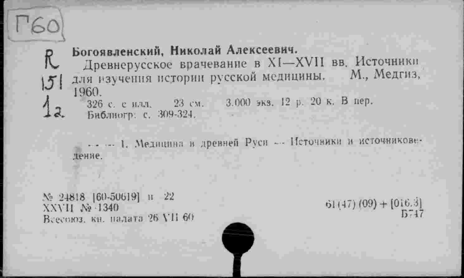 ﻿Гбо
R, ui к
Богоявленский, Николай Алексеевич.
Древнерусское врачевание в XI—XVII вв. Источники для изучения истории русской медицины. М., Медгиз, 1960.
326 с. с илл. 23 см. 3.000 экз. 12 р. 20 к. В пер.
Бнблиогр: с. 309-324.
. . ... 1. Медицина и древней Руси Источники и источниковедение.
№ 24618 160-50619] и 22
XXVII № 1340
Всесоюз. кн. палата 26 VII 60
61147) (09) + [016.3]
Б747